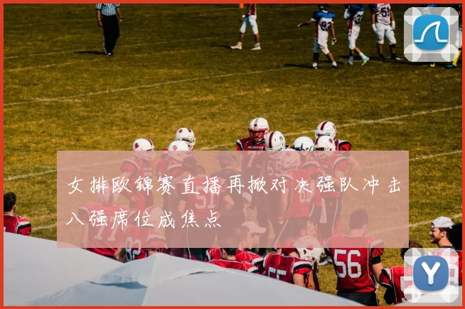 女排欧锦赛直播再掀对决强队冲击八强席位成焦点