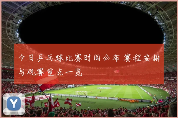今日乒乓球比赛时间公布 赛程安排与观赛重点一览