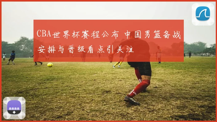 CBA世界杯赛程公布 中国男篮备战安排与晋级看点引关注