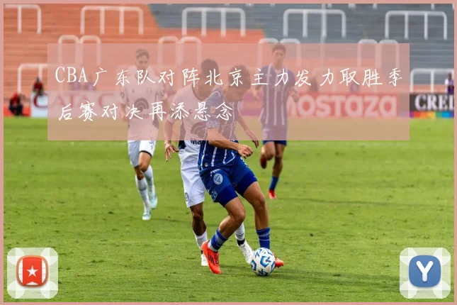 CBA广东队对阵北京主力发力取胜季后赛对决再添悬念