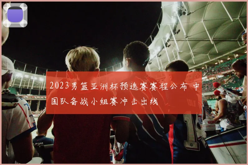 2023男篮亚洲杯预选赛赛程公布 中国队备战小组赛冲击出线