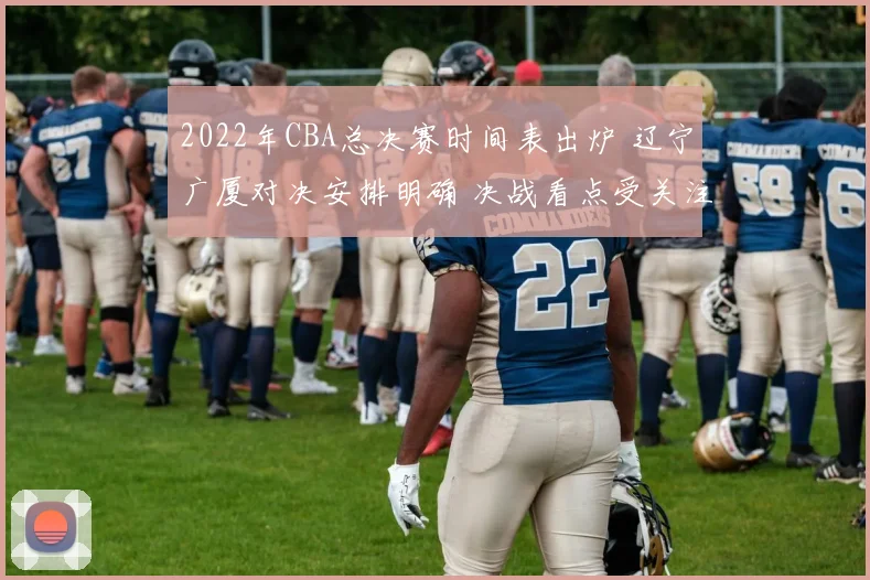 2022年CBA总决赛时间表出炉 辽宁广厦对决安排明确 决战看点受关注