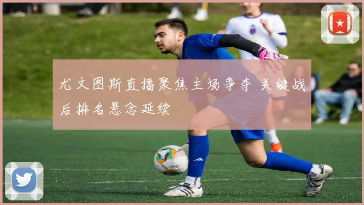 尤文图斯直播聚焦主场争夺 关键战后排名悬念延续