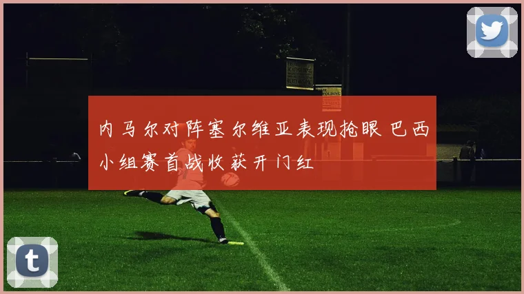 内马尔对阵塞尔维亚表现抢眼 巴西小组赛首战收获开门红