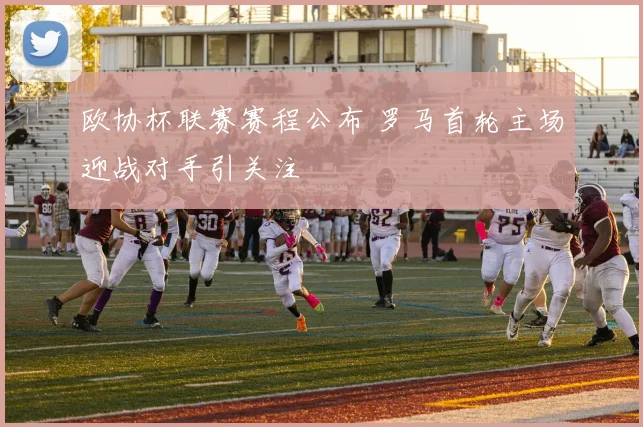 欧协杯联赛赛程公布 罗马首轮主场迎战对手引关注