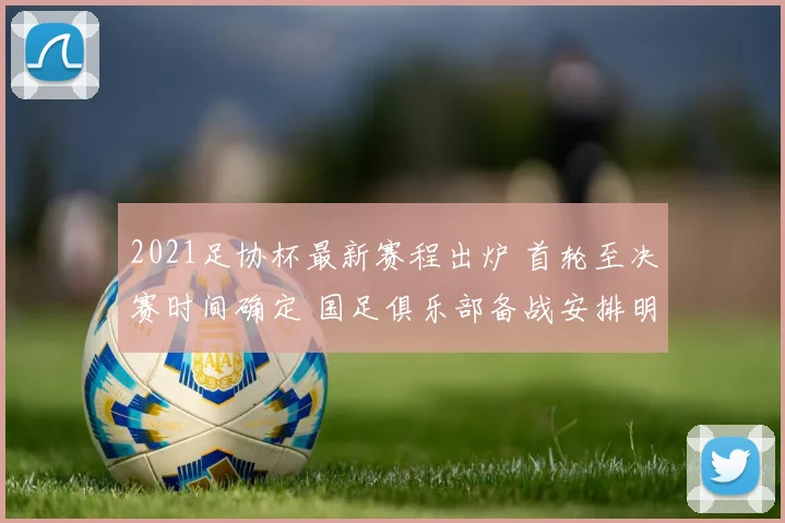2021足协杯最新赛程出炉 首轮至决赛时间确定 国足俱乐部备战安排明确