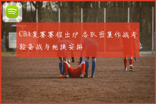 CBA复赛赛程出炉 各队密集作战考验备战与轮换安排