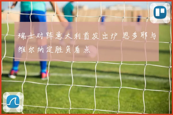 瑞士对阵意大利首发出炉 恩多耶与维尔纳定胜负看点