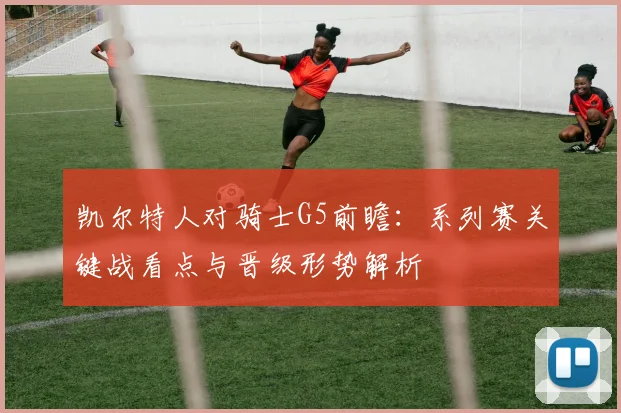 凯尔特人对骑士G5前瞻：系列赛关键战看点与晋级形势解析