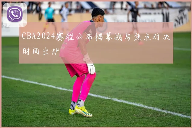 CBA2024赛程公布揭幕战与焦点对决时间出炉
