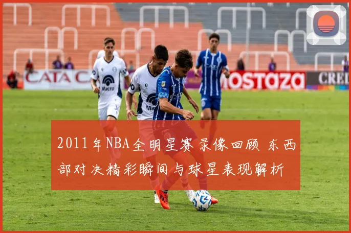 2011年NBA全明星赛录像回顾 东西部对决精彩瞬间与球星表现解析