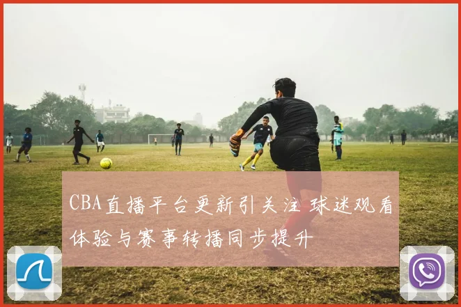 CBA直播平台更新引关注 球迷观看体验与赛事转播同步提升