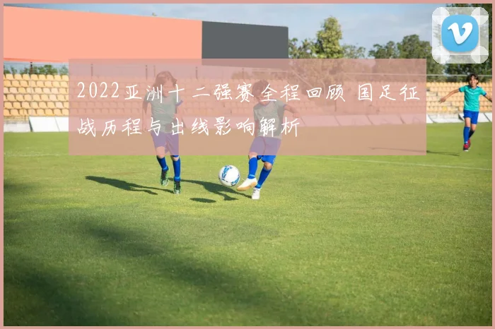 2022亚洲十二强赛全程回顾 国足征战历程与出线影响解析