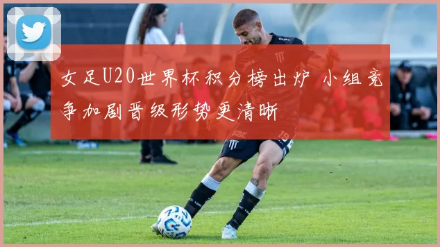 女足U20世界杯积分榜出炉 小组竞争加剧晋级形势更清晰
