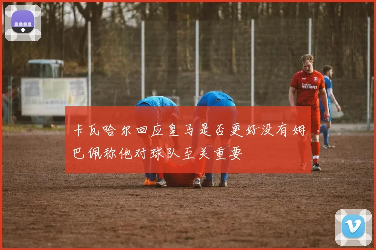 卡瓦哈尔回应皇马是否更好没有姆巴佩称他对球队至关重要