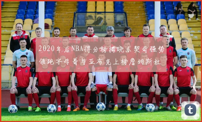 2020年后NBA得分榜揭晓东契奇强势领跑字母哥与亚布克上榜詹姆斯杜兰特库里未入前列