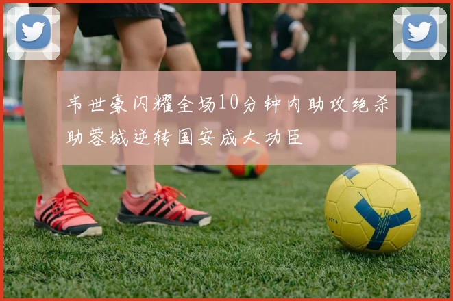 韦世豪闪耀全场10分钟内助攻绝杀助蓉城逆转国安成大功臣