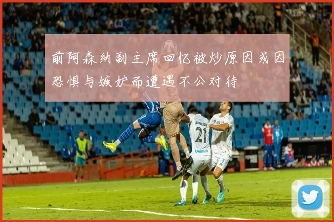 前阿森纳副主席回忆被炒原因或因恐惧与嫉妒而遭遇不公对待
