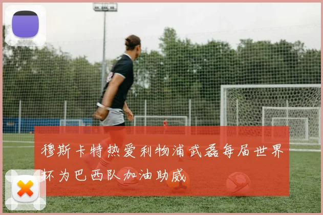 穆斯卡特热爱利物浦武磊每届世界杯为巴西队加油助威