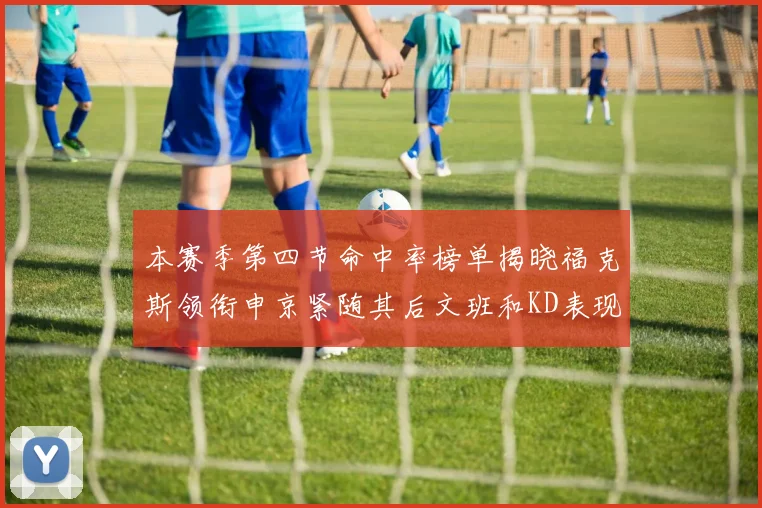 本赛季第四节命中率榜单揭晓福克斯领衔申京紧随其后文班和KD表现不俗