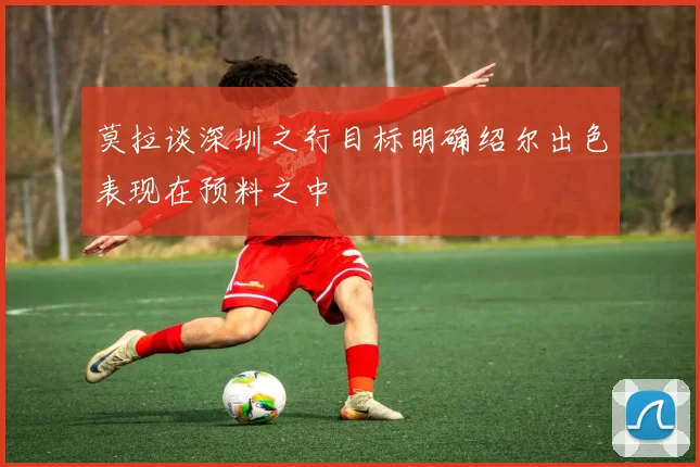 莫拉谈深圳之行目标明确绍尔出色表现在预料之中