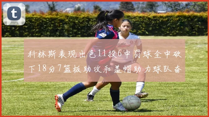 科林斯表现出色11投6中罚球全中砍下18分7篮板助攻和盖帽助力球队奋战