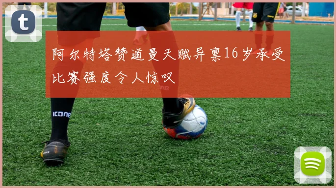 阿尔特塔赞道曼天赋异禀16岁承受比赛强度令人惊叹