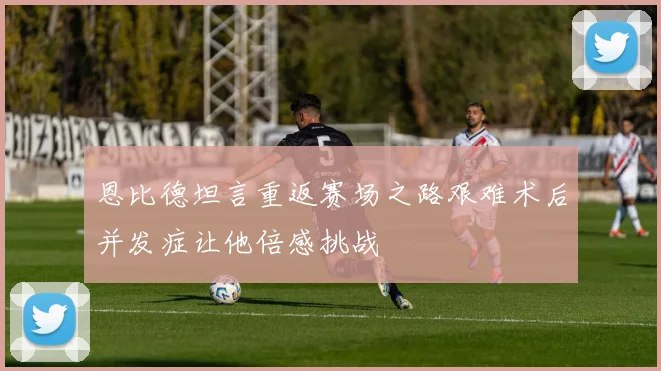 恩比德坦言重返赛场之路艰难术后并发症让他倍感挑战