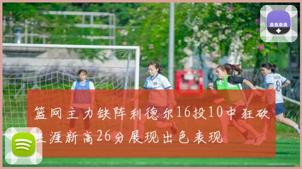 篮网主力缺阵利德尔16投10中狂砍生涯新高26分展现出色表现