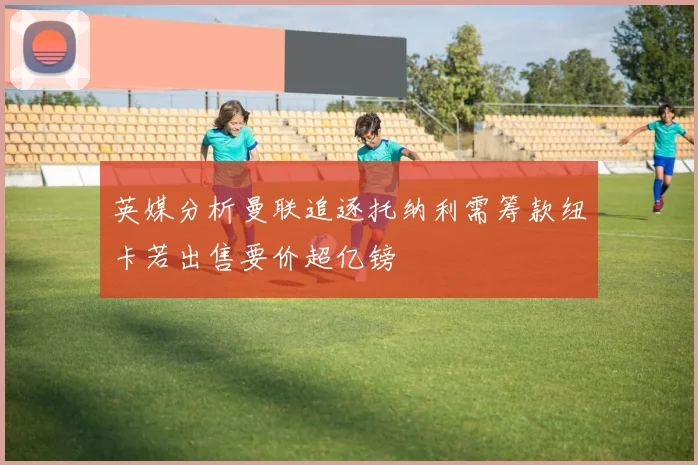 英媒分析曼联追逐托纳利需筹款纽卡若出售要价超亿镑