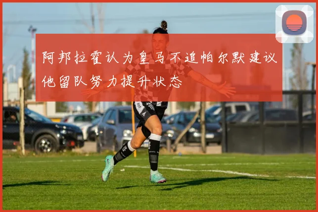 阿邦拉霍认为皇马不追帕尔默建议他留队努力提升状态