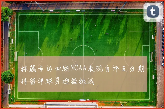 林葳专访回顾NCAA表现自评五分期待留洋球员迎接挑战