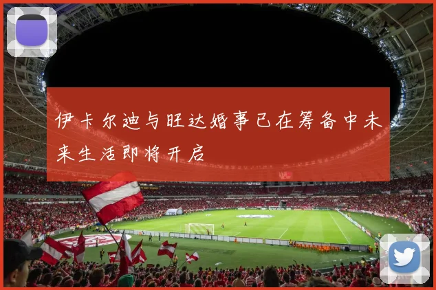 伊卡尔迪与旺达婚事已在筹备中未来生活即将开启
