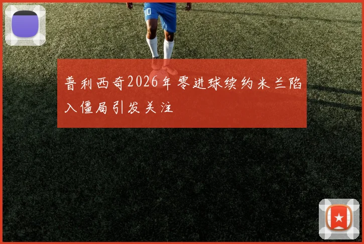 普利西奇2026年零进球续约米兰陷入僵局引发关注